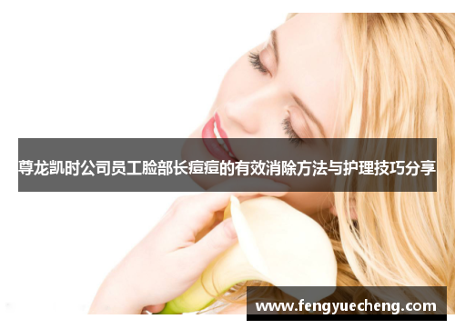 尊龙凯时公司员工脸部长痘痘的有效消除方法与护理技巧分享 尊龙凯时公司员工脸部长痘痘的有效消除方法与护理技巧分享