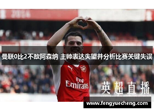 曼联0比2不敌阿森纳 主帅表达失望并分析比赛关键失误